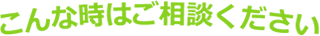 こんな時はご相談ください